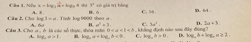 Nếu x=log _3 4/a +log _94 thì 3^x có giá trị bàng
A. 8. B. 6. C. 16. D. 64.
Câu 2. Cho log 3=a. Tính log 9000 theo a.
D.
A. 6a B. a^2+3. C. 3a^2. 2a+3. 
Câu 3. Cho a , b là các số thực, thỏa mãn 0 , khẳng định nào sau đây đúng?
A. log _ba>1. B. log _ba+log _ab<0</tex>. C. log _ab>0. D. log _ab+log _ba≥ 2.