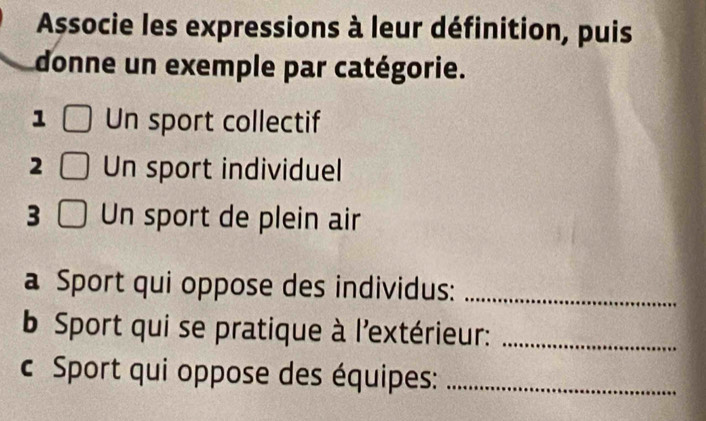 Associe les expressions à leur définition, puis 
donne un exemple par catégorie. 
1 Un sport collectif 
2 Un sport individuel 
3 Un sport de plein air 
a Sport qui oppose des individus:_ 
b Sport qui se pratique à l'extérieur:_ 
c Sport qui oppose des équipes:_