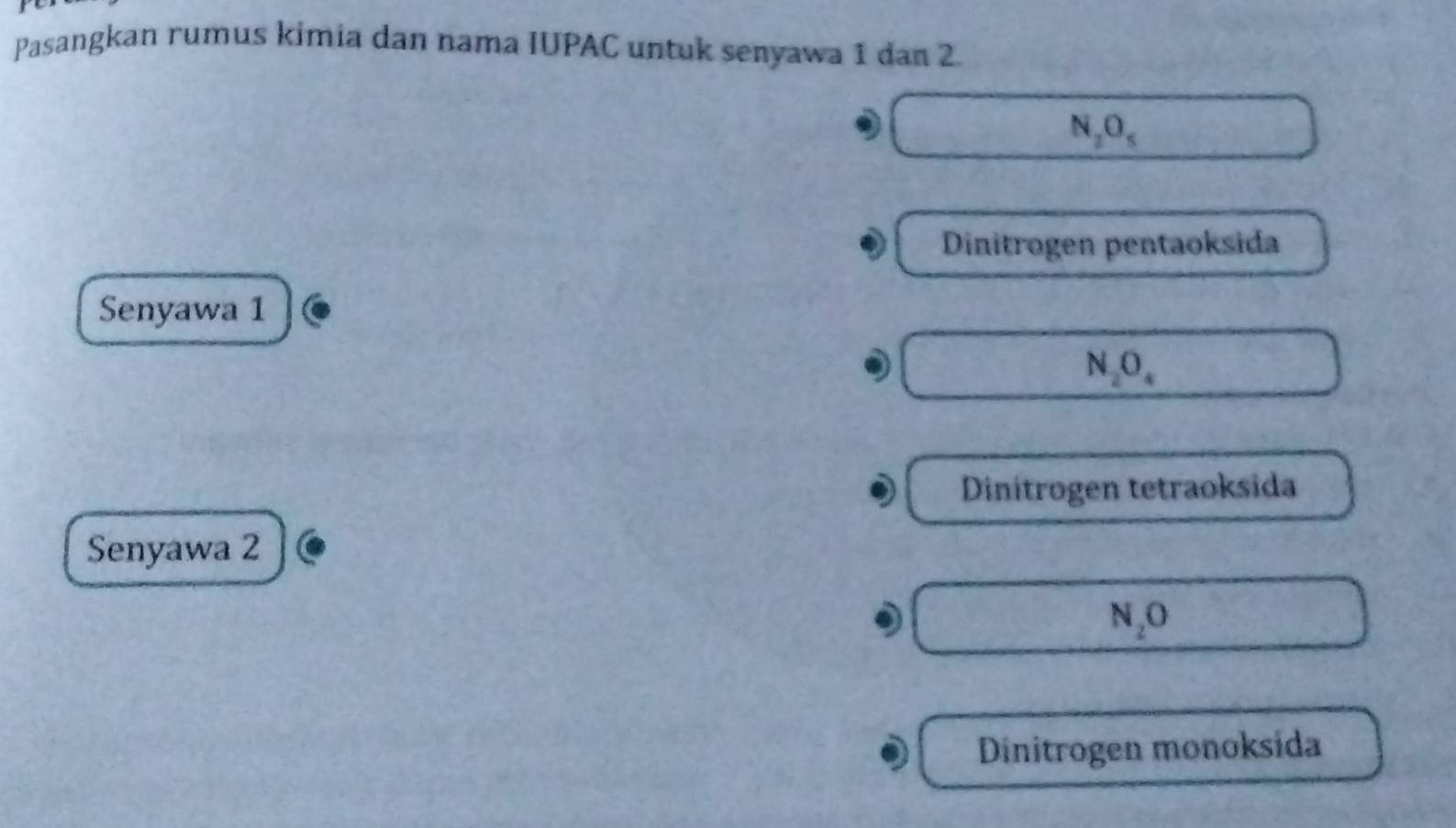 Pasangkan rumus kimia dan nama IUPAC untuk senyawa 1 dan 2.
N_2O_5 □
Dinitrogen pentaoksida
Senyawa 1
N_2O_4 □
Dinitrogen tetraoksida
Senyawa 2
N_2O □
Dinitrogen monoksida