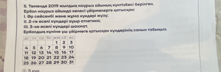 Теменде 2019 жылдын наурыз айьньн кунтізбесі берілген. 
Εрбол наурыз айьнда келесі γйірмелерге катьскан: 
l. Θр сейсенбі жене жума кундері жγзу; 
II. 2-ге еселі кундері αγыр ατлетика; 
III. 3 -ке еселі кундері шахмат. 
Εрболдын куніне уш уйірмеге катыскан кундерінін саньн τабыηыз. 
Â 5 KVH