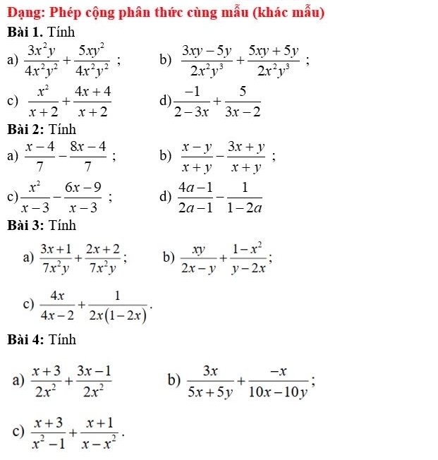 Dạng: Phép cộng phân thức cùng mẫu (khác mẫu) 
Bài 1. Tính 
a)  3x^2y/4x^2y^2 + 5xy^2/4x^2y^2 ; b)  (3xy-5y)/2x^2y^3 + (5xy+5y)/2x^2y^3 ; 
c)  x^2/x+2 + (4x+4)/x+2  d)  (-1)/2-3x + 5/3x-2 
Bài 2: Tính 
a)  (x-4)/7 - (8x-4)/7 ; b)  (x-y)/x+y - (3x+y)/x+y ; 
c)  x^2/x-3 - (6x-9)/x-3 ; d)  (4a-1)/2a-1 - 1/1-2a 
Bài 3: Tính 
a)  (3x+1)/7x^2y + (2x+2)/7x^2y ; b)  xy/2x-y + (1-x^2)/y-2x ; 
c)  4x/4x-2 + 1/2x(1-2x) . 
Bài 4: Tính 
a)  (x+3)/2x^2 + (3x-1)/2x^2  b)  3x/5x+5y + (-x)/10x-10y ; 
c)  (x+3)/x^2-1 + (x+1)/x-x^2 .