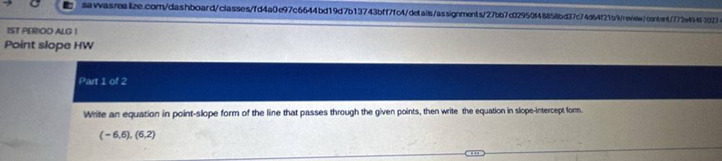 1ST PERIOD ALG 1 
Point slope HW 
Part 1 of 2 
Write an equation in point-slope form of the line that passes through the given points, then write the equation in slope-intercept form.
(-6,6), (6,2)