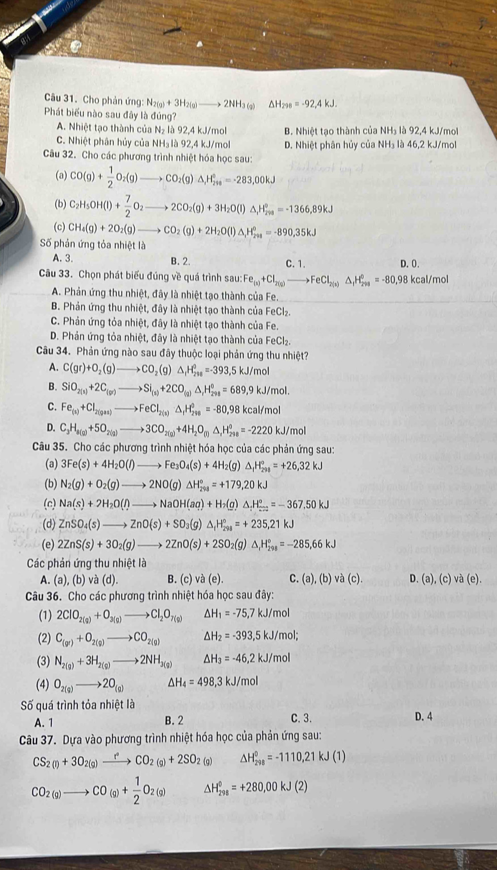 Cho phản ứng: N_2(g)+3H_2(g)to 2NH_3(g) ΔH298 =-92,4kJ.
Phát biểu nào sau đây là đúng?
A. Nhiệt tạo thành của N₂ là 92,4 kJ/mol B. Nhiệt tạo thành của NH₃ là 92,4 kJ/mol
C. Nhiệt phân hủy của NH₃ là 92,4 kJ/mol D. Nhiệt phân hủy của NH₃ là 46,2 kJ/mol
Câu 32. Cho các phương trình nhiệt hóa học sau:
(a) CO(g)+ 1/2 O_2(g)to CO_2(g)△ _1H_(298)°=-283,00kJ
(b) C_2H_5OH(l)+ 7/2 O_2to 2CO_2(g)+3H_2O(l)△ _1H_(298)^0=-1366,89kJ
(c) CH_4(g)+2O_2(g)to CO_2(g)+2H_2O(l)△ _tH_(298)°=-890,35kJ
Số phản ứng tỏa nhiệt là
A. 3. B. 2. D.0.
C. 1.
Câu 33. Chọn phát biểu đúng về quá trình sau: Fe_(s)+Cl_2(g)to FeCl_2(s)△ _fH_(298)^o=-80,98 kcal/mol
A. Phản ứng thu nhiệt, đây là nhiệt tạo thành của Fe.
B. Phản ứng thu nhiệt, đây là nhiệt tạo thành của FeCl₂.
C. Phản ứng tỏa nhiệt, đây là nhiệt tạo thành của Fe.
D. Phản ứng tỏa nhiệt, đây là nhiệt tạo thành của FeC l_2
Câu 34. Phản ứng nào sau đây thuộc loại phản ứng thu nhiệt?
A. C(gr)+O_2(g)to CO_2(g)△ _fH_(298)^0=-393,5 kJ/mol
B. SiO_2(s)+2C_(gr)to Si_(s)+2CO_(g)△ _fH_(298)^0=689,9kJ/mol.
C. Fe_(s)+Cl_2(gas)to FeCl_2(s)△ _fH_(298)^0=-80,98kcal/m
D. C_3H_8(g)+5O_2(g)to 3CO_2(g)+4H_2O_(l)△ _fH_(298)^0=-2220kJ/mol
Câu 35. Cho các phương trình nhiệt hóa học của các phản ứng sau:
(a) 3Fe(s)+4H_2O(l)to Fe_3O_4(s)+4H_2 (g) △ _fH_(298)°=+26,32kJ
(b) N_2(g)+O_2(g)to 2NO(g)△ H_(298)°=+179,20kJ
(c) Na(s)+2H_2O(l)to NaOH(aq)+H_2( (a) △ _:H_(203)°=-367,50kJ
(d) ZnSO_4(s)to ZnO(s)+SO_3(g)△ _fH_(298)°=+235,21kJ
(e) 2ZnS(s)+3O_2(g)to 2ZnO(s)+2SO_2(g)△ _1H_(298)°=-285,66kJ
Các phản ứng thu nhiệt là
A. (a),(b)va (d). B. (c) v a(e). C. (a),(b) va(c). D. (a),(c) và (e).
Câu 36. Cho các phương trình nhiệt hóa học sau đây:
(1) 2ClO_2(g)+O_3(g)to Cl_2O_7(g) △ H_1=-75,7kJ/n nol
(2) C_(gr)+O_2(g)to CO_2(g) △ H_2=-393,5kJ/mol;
(3) N_2(g)+3H_2(g)to 2NH_3(g) △ H_3=-46,2kJ/mol
(4) O_2(g)to 2O_(g) △ H_4=498,3kJ/mol
Số quá trình tỏa nhiệt là
C.3.
A. 1 B. 2 D. 4
Câu 37. Dựa vào phương trình nhiệt hóa học của phản ứng sau:
CS_2(l)+3O_2(g)xrightarrow t°CO_2(g)+2SO_2(g) △ H_(298)^0=-1110,21kJ(1)
CO_2(g)to CO_(g)+ 1/2 O_2(g) △ H_(298)^0=+280,00kJ(2)