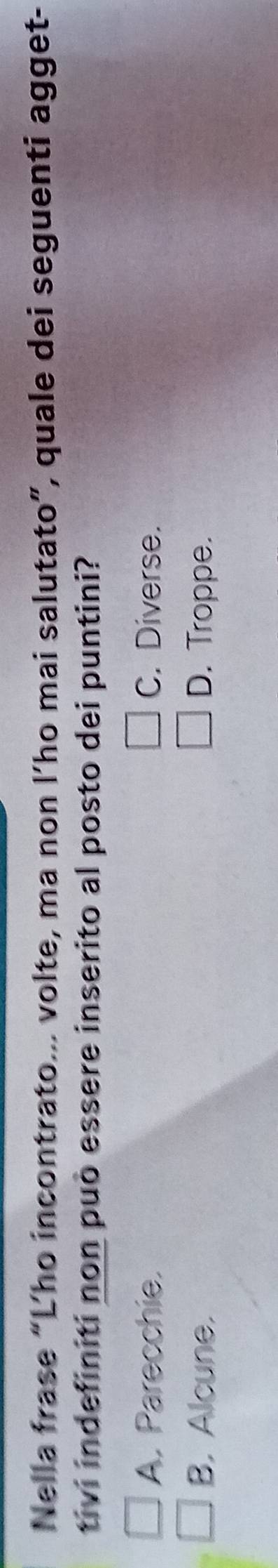 Nella frase “L’ho incontrato... volte, ma non l’ho mai salutato”, quale dei seguenti agget-
tivi indefiniti non può essere inserito al posto dei puntini?
A. Parecchie. C. Diverse.
B. Alcune. D. Troppe.