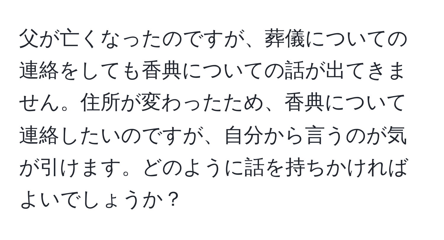 父が亡くなったのですが、葬儀についての連絡をしても香典についての話が出てきません。住所が変わったため、香典について連絡したいのですが、自分から言うのが気が引けます。どのように話を持ちかければよいでしょうか？