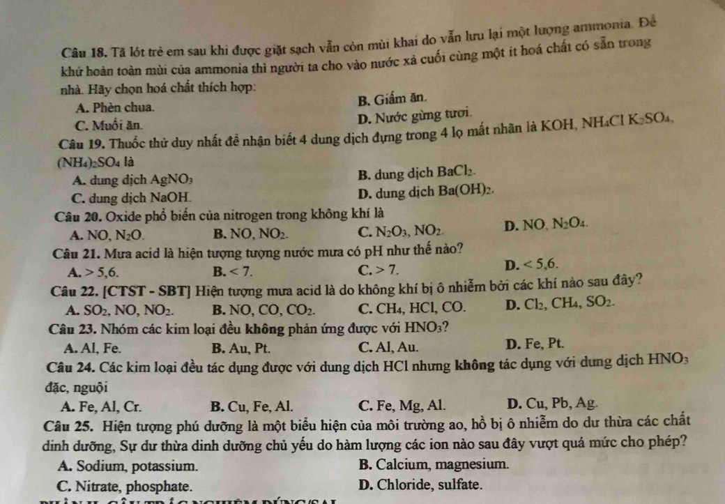 Tã lót trẻ em sau khi được giặt sạch vẫn còn mùi khai do vẫn lưu lại một lượng ammonia. Đề
khứ hoàn toàn mùi của ammonia thì người ta cho vào nước xả cuối cùng một it hoá chất có sẵn trong
nhà. Hãy chọn hoá chất thích hợp:
A. Phèn chua. B. Giẩm ăn.
C. Muối ăn.
D. Nước gừng tươi.
Câu 19. Thuốc thử duy nhất đề nhận biết 4 dung dịch đựng trong 4 lọ mắt nhãn là KOH, NH₄Cl K_2SO_4
(NH_4)_2SO_4 là
A. dung dịch AgNO_3 B. dung dịch BaCl_2.
C. dung dịch NaOH. D. dung dịch Ba(OH)_2.
Câu 20. Oxide phổ biến của nitrogen trong không khí là
A. NO, N_2O. B. NO NO_2. C. N_2O_3,NO_2. D. NO N_2O_4.
Câu 21. Mưa acid là hiện tượng tượng nước mưa có pH như thế nào?
A. 5,6. B. <7. C. 7.
D. <5,6.
Câu 22. [CTST - SBT] Hiện tượng mưa acid là do không khí bị ô nhiễm bởi các khí nào sau đây?
A. SO_2,NO,NO_2. B. NO,CO,CO_2. C. CH₄, HCl, CO. D. Cl_2,CH 4. SO_2.
Câu 23. Nhóm các kim loại đều không phản ứng được với HNO_3
A. Al, Fe. B. Au, Pt. C. Al, Au. D. Fe, Pt.
Câu 24. Các kim loại đều tác dụng được với dung dịch HCl nhưng không tác dụng với dung dịch HN vo
đặc, nguội
A. Fe, Al, Cr. B. Cu, Fe, Al. C. Fe, Mg, Al. D. Cu, Pb, Ag.
Câu 25. Hiện tượng phú dưỡng là một biểu hiện của môi trường ao, hồ bị ô nhiễm do dư thừa các chất
dinh dưỡng, Sự dư thừa dinh dưỡng chủ yếu do hàm lượng các ion nào sau đây vượt quá mức cho phép?
A. Sodium, potassium. B. Calcium, magnesium.
C. Nitrate, phosphate. D. Chloride, sulfate.