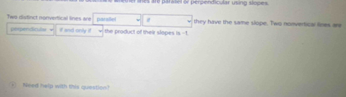 weter lnes are paralel or perpendicular using slopes 
Two distinct nonvertical lines are parallel if they have the same slope. Two nonvertical lines are 
perpendicular if and only if the product of their slopes is -1. 
Need help with this question?