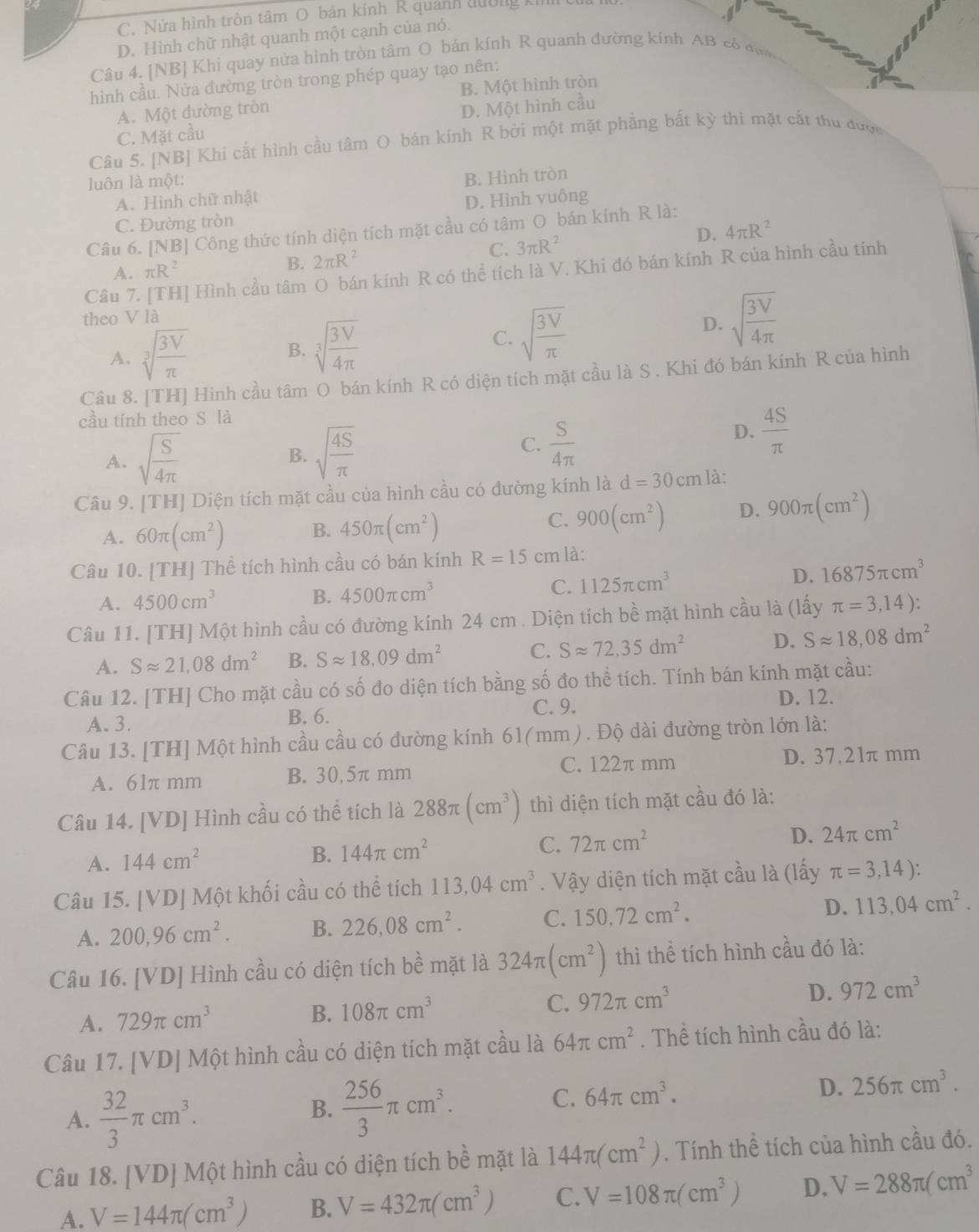 C. Nửa hình tròn tâm O bán kính R quánh dường k cử
D. Hình chữ nhật quanh một cạnh của nó.
Câu 4. [NB] Khi quay nửa hình tròn tâm O bán kính R quanh đường kính AB có đ 
hình cầu. Nửa đường tròn trong phép quay tạo nên:
A. Một đường tròn B. Một hình tròn
C. Mặt cầu D. Một hình cầu
Câu 5. [NB] Khi cắt hình cầu tâm O bán kính R bởi một mặt phẳng bắt kỳ thì mặt cắt thu được
luôn là một:
A. Hình chữ nhật B. Hình tròn
C. Đường tròn D. Hình vuông
Câu 6. [NB] Công thức tính diện tích mặt cầu có tâm O bán kính R là:
C. 3π R^2 D. 4π R^2
Câu 7. [TH] Hình cầu tâm O bán kính R có thể tích là V. Khi đó bán kính R của hình cầu tính
A. π R^2
B. 2π R^2
theo V là
D. sqrt(frac 3V)4π 
A. sqrt[3](frac 3V)π 
B. sqrt[3](frac 3V)4π 
C. sqrt(frac 3V)π 
Câu 8. [TH] Hình cầu tâm O bán kính R có diện tích mặt cầu là S . Khi đó bán kính R của hình
cầu tính theo S là
A. sqrt(frac S)4π 
B. sqrt(frac 4S)π 
C.  S/4π  
D.  4S/π  
Câu 9. [TH] Diện tích mặt cầu của hình cầu có đường kính là d=30cm là:
C.
A. 60π (cm^2) B. 450π (cm^2) 900(cm^2) D. 900π (cm^2)
Câu 10. [TH] Thể tích hình cầu có bán kính R=15cm là:
A. 4500cm^3
B. 4500π cm^3 C. 1125π cm^3 D. 16875π cm^3
Câu 11. [TH] Một hình cầu có đường kính 24 cm . Diện tích bề mặt hình cầu là (lấy π =3,14):
A. Sapprox 21,08dm^2 B. Sapprox 18,09dm^2 C. Sapprox 72,35dm^2 D. Sapprox 18,08dm^2
Câu 12. [TH] Cho mặt cầu có số đo diện tích bằng số đo thể tích. Tính bán kính mặt cầu:
A. 3. B. 6. C. 9.
D. 12.
Câu 13. [TH] Một hình cầu cầu có đường kính 61(mm) . Độ dài đường tròn lớn là:
A. 61π mm B. 30,5π mm C. 122π mm
D. 37,21π mm
Câu 14. [VD] Hình cầu có thể tích là 288π (cm^3) thì diện tích mặt cầu đó là:
A. 144cm^2
B. 144π cm^2 C. 72π cm^2 D. 24π cm^2
Câu 15. [VD] Một khối cầu có thể tích 113,04cm^3. Vậy diện tích mặt cầu là (lấy π =3,14):
A. 200,96cm^2. B. 226,08cm^2. C. 150,72cm^2. D. 113,04cm^2.
Câu 16. [VD] Hình cầu có diện tích bề mặt là 324π (cm^2) thì thể tích hình cầu đó là:
A. 729π cm^3
B. 108π cm^3
C. 972π cm^3
D. 972cm^3
Câu 17. [VD] Một hình cầu có diện tích mặt cầu là 64π cm^2. Thể tích hình cầu đó là:
A.  32/3 π cm^3.
B.  256/3 π cm^3.
C. 64π cm^3. D. 256π cm^3.
Câu 18. [VD] Một hình cầu có diện tích bề mặt là 144π (cm^2). Tính thể tích của hình cầu đó.
A. V=144π (cm^3) B. V=432π (cm^3) C. V=108π (cm^3) D. V=288π (cm^3