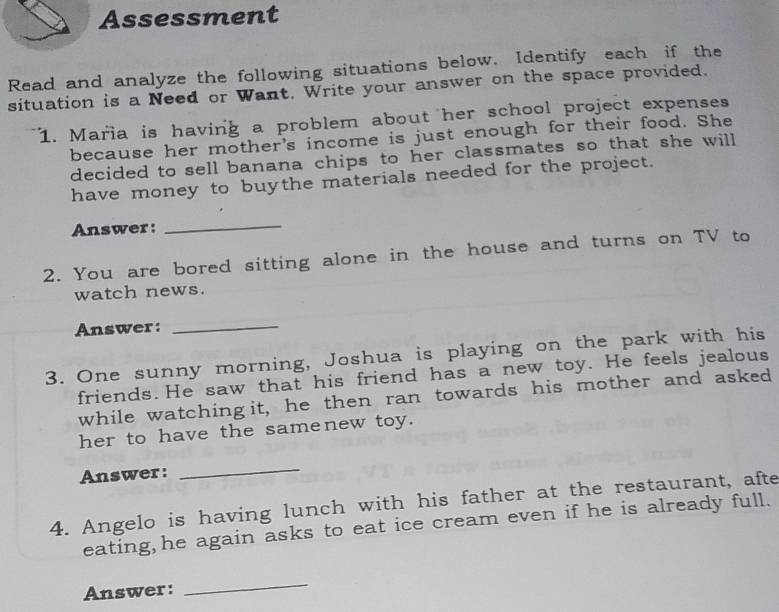 Assessment 
Read and analyze the following situations below. Identify each if the 
situation is a Need or Want, Write your answer on the space provided. 
1. Maria is having a problem about her school project expenses 
because her mother's income is just enough for their food. She 
decided to sell banana chips to her classmates so that she will 
have money to buythe materials needed for the project. 
Answer: 
_ 
2. You are bored sitting alone in the house and turns on TV to 
watch news. 
Answer:_ 
3. One sunny morning, Joshua is playing on the park with his 
friends. He saw that his friend has a new toy. He feels jealous 
while watchingit, he then ran towards his mother and asked 
her to have the samenew toy. 
Answer: 
_ 
4. Angelo is having lunch with his father at the restaurant, afte 
eating, he again asks to eat ice cream even if he is already full. 
Answer: 
_