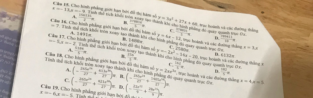 Cho hình phẳng giới hạn bởi đồ thị hàm số
x=-13,x=-9 thể tích khối trẻ y=3x^2+27x+60 , trục hoành và các đường thắng
A.  156135/2 π . B.  378816/5 π . ào thành khi cho  h
Câu 16. Cho hình phẳng giới hạn bởi đồ thị hàm số y=6x-12  378831/5 π . đẳng đó quay o h trục 0x.
C.
=7. Tính thể tích khối tròn xoay tạo thành khi cho , trục hoành và các đường thắng
D.  789411/10 π .
A. 1491π. B. 1488π.
16 10w 10
Câu 17. Cho hình phẳng giới hạn bởi đồ thị hàm số
ɔ áuaŋ
đó quay quanh trục 0x.
A.  5184/5 π .
C. 2580π
x=3,x
=-5,x=-2 Tính thể tích khối tròn tạo thàn y=-2x^2-14x-20 , trục hoành và các đường thắng x
B.  256/5 π .
D. 6132π
# *uanu Tính thể tích
yujq>. Câu 18. Cho hình phẳng giới hạn bởi đồ thị hàm số y=2xe^(3x)  162/5 π . đó quay quanh trục 0x.
p jyɔ y
C.
D.  182/5 π .
hành khi cho hình , trục hoành và các đường thắng
A. (- 265e^(24)/27 + 613e^(36)/27 )π B. (- 265e^(24)/27 + 1405e^(54)/27 )π . quay quanh trục 0x. x=4,x=5.
ay uớo
C. (- 265e^(24)/27 + 421e^(30)/27 )π. D.
Câu 19. Cho hình phẳng giới hạn bởi đồ th (- 22e^(12)/9 + 28e^(15)/9 )π .
áup
x=-6,x=-5 Tính thí