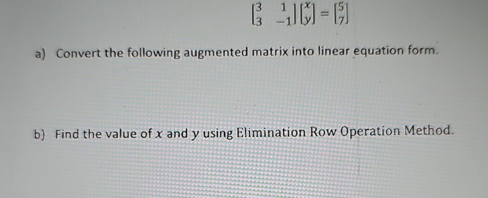 beginbmatrix 3&1 3&-1endbmatrix beginbmatrix x yendbmatrix =beginbmatrix 5 7endbmatrix
a) Convert the following augmented matrix into linear equation form. 
b) Find the value of x and y using Elimination Row Operation Method.