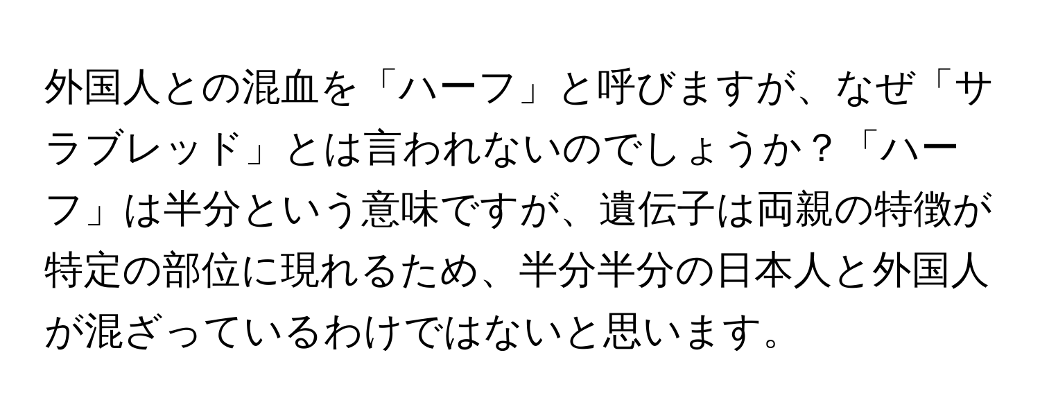 外国人との混血を「ハーフ」と呼びますが、なぜ「サラブレッド」とは言われないのでしょうか？「ハーフ」は半分という意味ですが、遺伝子は両親の特徴が特定の部位に現れるため、半分半分の日本人と外国人が混ざっているわけではないと思います。