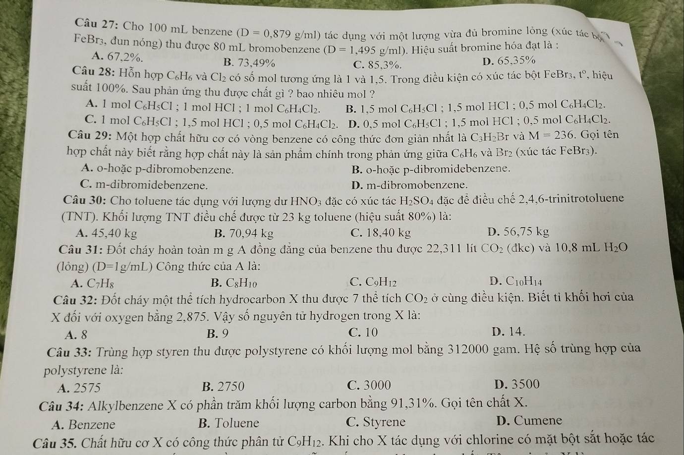 Cho 100 mL benzene (D=0,879g/ml) tác dụng với một lượng vừa đủ bromine lỏng (xúc t acbi
FeBr3, đun nóng) thu được 80 mL bromobenzene (D=1,495 g/ml ). Hiệu suất bromine hóa đạt là :
A. 67,2%. B. 73,49% C. 85,3%.
D. 65,35%
Câu 28: Hỗn hợp C₆H₆ và Cl₂ có số mol tương ứng là 1 và 1,5. Trong điều kiện có xúc tác bột FeBr3, t° , hiệu
suất 100%. Sau phản ứng thu được chất gì ? bao nhiêu mol ?
A. 1 mol C₆H₅Cl ; 1 mol HCl ; 1 mol C₆ H_4C1 2. B. 1,5 mol C₆H₅Cl ; 1,5 mol HCl ; 0,5 mol 0 C_6H_4Cl_2
C. 1 mol C₆H₅Cl ; 1,5 mol HCl ; 0,5 mol C_6H_4Cl_2 D. 0,5 mol C₆H₅Cl ; 1,5 mol HCl ; 0,5 mol 0 C_6H_4Cl_2
Câu 29: Một hợp chất hữu cơ có vòng benzene có công thức đơn giản nhất là C_3H_2E Br và M=236. Gọi tên
hợp chất này biết rằng hợp chất này là sản phẩm chính trong phản ứng giữa C_6H_6 và Br_2 (xúc tác FeBr3).
A. o-hoặc p-dibromobenzene. B. o-hoặc p-dibromidebenzene.
C. m-dibromidebenzene. D. m-dibromobenzene.
Câu 30: Cho toluene tác dụng với lượng dư HNO_3 đặc có xúc tác H_2SO_4 đặc đế điều chế 2,4,6-trinitrotoluene
(TNT). Khối lượng TNT điều chế được từ 23 kg toluene (hiệu suất 80%) là:
A. 45,40 kg B. 70,94 kg C. 18,40 kg D. 56,75 kg
Câu 31: Đốt cháy hoàn toàn m g A đồng đẳng của benzene thu được 22,311 lít CO_2 (đkc) và 10,8 mL H_2O
(lỏng) (D=1g/mL) Công thức của A là:
A. C7H₈ B. C8H10 C. C_9H_12 D. C10H14
Câu 32: Đốt cháy một thể tích hydrocarbon X thu được 7 thể tích CO_2 ở cùng điều kiện. Biết tỉ khối hơi của
X đối với oxygen bằng 2,875. Vậy số nguyên tử hydrogen trong X là:
A. 8 B. 9 C. 10 D. 14.
Câu 33: Trùng hợp styren thu được polystyrene có khối lượng mol bằng 312000 gam. Hệ số trùng hợp của
polystyrene là:
A. 2575 B. 2750 C. 3000 D. 3500
Câu 34: Alkylbenzene X có phần trăm khối lượng carbon bằng 91,31%. Gọi tên chất X.
A. Benzene B. Toluene C. Styrene D. Cumene
Câu 35. Chất hữu cơ X có công thức phân tử C_9H_12. Khi cho X tác dụng với chlorine có mặt bột sắt hoặc tác