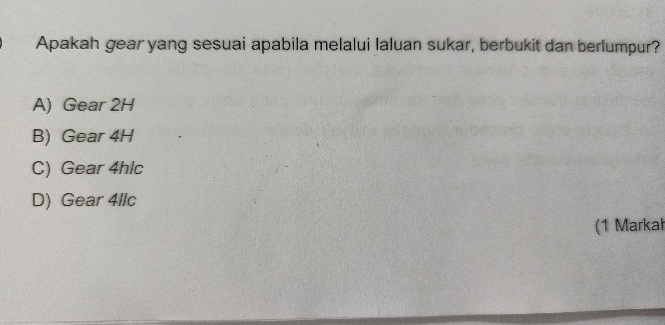 Apakah gear yang sesuai apabila melalui laluan sukar, berbukit dan berlumpur?
A) Gear 2H
B) Gear 4H
C) Gear 4hlc
D) Gear 4llc
(1 Markah