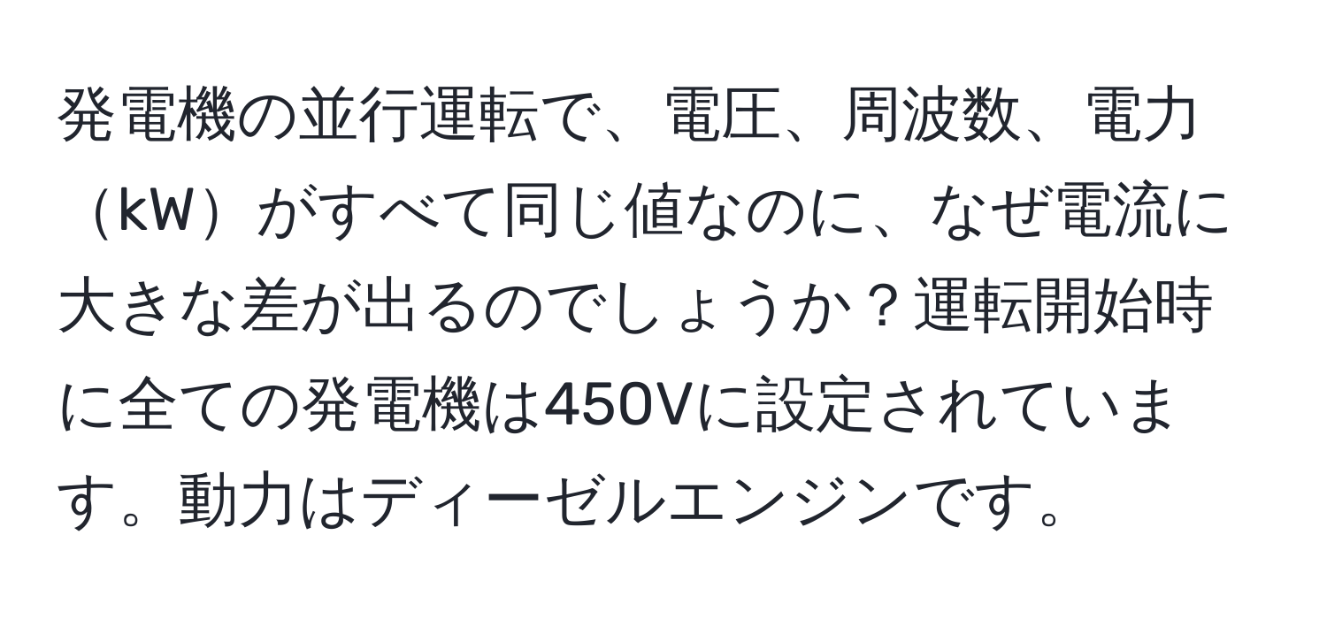 発電機の並行運転で、電圧、周波数、電力kWがすべて同じ値なのに、なぜ電流に大きな差が出るのでしょうか？運転開始時に全ての発電機は450Vに設定されています。動力はディーゼルエンジンです。