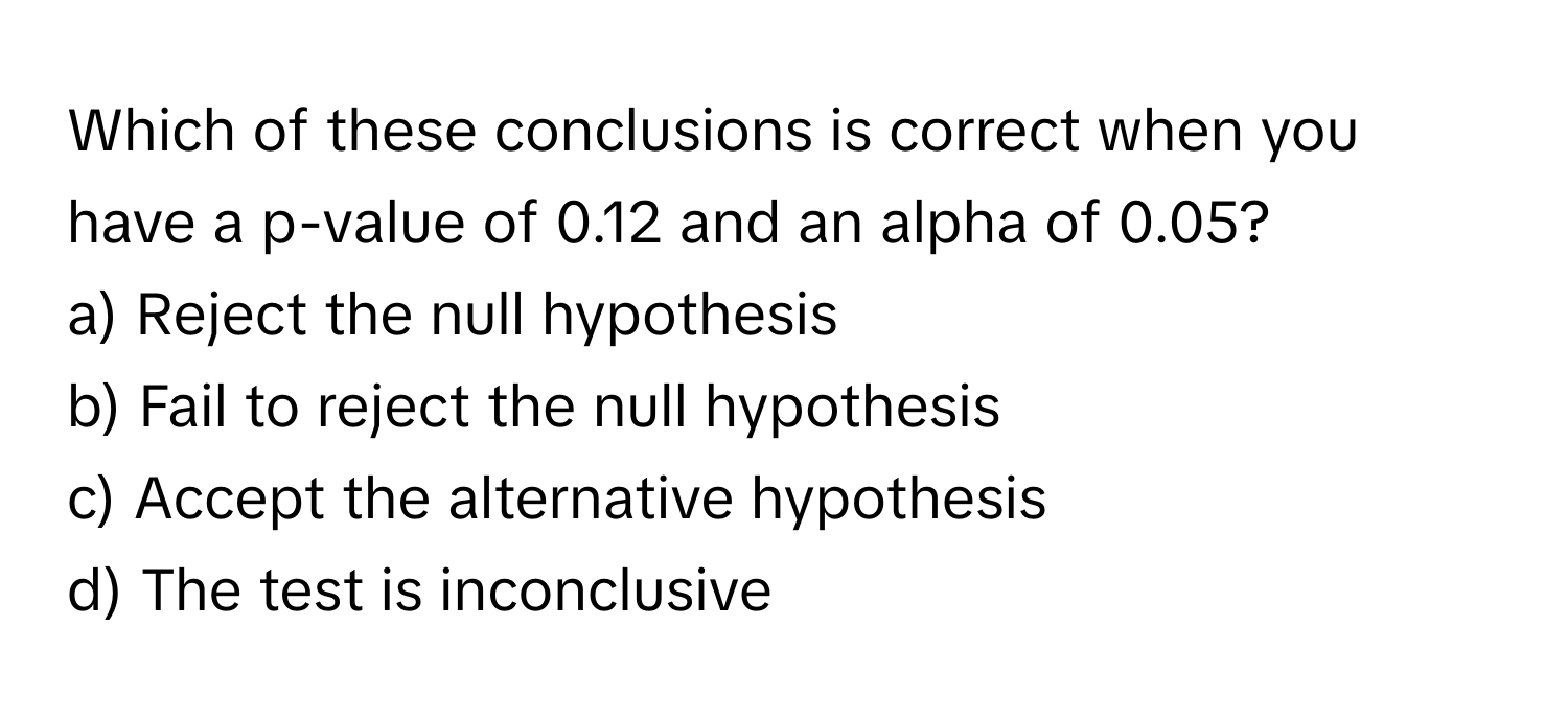 Which of these conclusions is correct when you have a p-value of 0.12 and an alpha of 0.05?

a) Reject the null hypothesis 
b) Fail to reject the null hypothesis 
c) Accept the alternative hypothesis 
d) The test is inconclusive