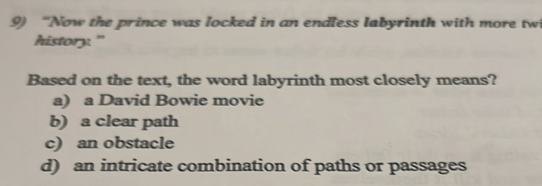 “Now the prince was locked in an endless labyrinth with more tw
history."
Based on the text, the word labyrinth most closely means?
a) a David Bowie movie
b) a clear path
c) an obstacle
d) an intricate combination of paths or passages