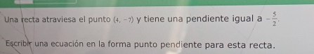 Una recta atraviesa el punto (4,-7) y tiene una pendiente igual a - 5/2 . 
Escribir una ecuación en la forma punto pendiente para esta recta.