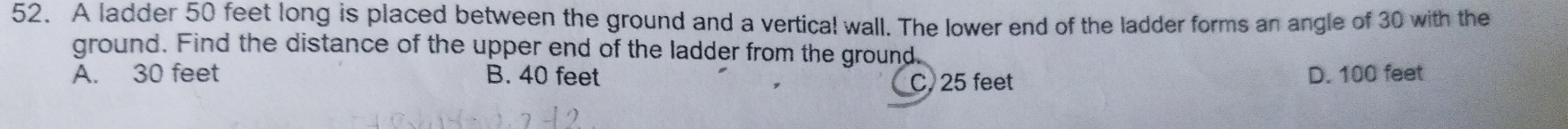 A ladder 50 feet long is placed between the ground and a vertical wall. The lower end of the ladder forms an angle of 30 with the
ground. Find the distance of the upper end of the ladder from the ground.
A. 30 feet B. 40 feet C. 25 feet D. 100 feet