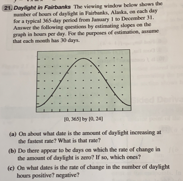 Daylight in Fairbanks The viewing window below shows the
number of hours of daylight in Fairbanks, Alaska, on each day
for a typical 365-day period from January 1 to December 31.
Answer the following questions by estimating slopes on the
graph in hours per day. For the purposes of estimation, assume
that each month has 30 days.
[0,365] by [0,24]
(a) On about what date is the amount of daylight increasing at
the fastest rate? What is that rate?
(b) Do there appear to be days on which the rate of change in
the amount of daylight is zero? If so, which ones?
(c) On what dates is the rate of change in the number of daylight
hours positive? negative?