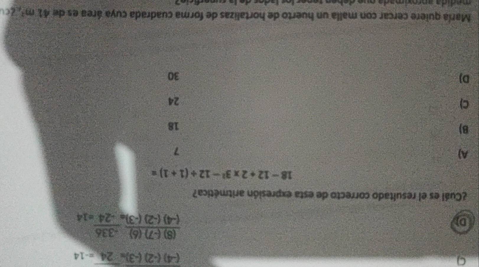 9
(-4)(-2)(-3)=24=-14
D
 ((8)(-7)(6))/(-4)(-2)(-3)  (-336)/-24 =14
¿Cuál es el resultado correcto de esta expresión aritmética?
18-12+2* 3^2-12/ (1+1)=
A)
7
B)
18
C)
24
DJ
30
María quiere cercar con malla un huerto de hortalizas de forma cuadrada cuya área es de 41m^2 ACCU
m a dida ançódmada mu o d e h