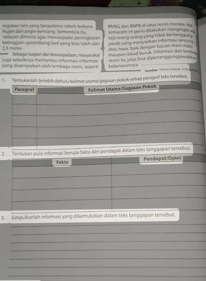 tegakan lain yang berpotensi roboh terkena BMKG dan BNPB di situs resmi mereka. Hai 
hujan dan angín kencang. Sementara itu, semacam ini perlu dilakukan m en in at 
nelayan diminta agar mewaspadai peningkatan saja orang-orang yang tidak bertanggung 
ketinggian gelombang laut yang bisa lebih dari
2,5 meter. jawab yang menyiarkan informasi lancung 
atau houx, baik dengan tujuan main-main 
Sebagai bagian dari kewaspadaan, masyarakat maupun itikad buruk. Informasi dari lembag 
juga sebaïknya memantau informasi-informasi resmi itu jelas bisa dipertan n jawak 
yang disampaikan oleh lembaga reśmi, seperti kebenarannya. 
Sumber Pikian Rakyat 4 Dn 
1. Tentukanlah terlebih dahulu kalimat utama/gagasan pokok setiap paragraf teks tersebut. 
Paragraf 
Kalimat Utama/Gagasan Pokok 
2. Tentukan pula informasi berupa fakta dan pendapat dalam teks tanggapan tersebut. 
Fakta Pendapat/Opini 
3. Simpulkanlah informasi yang dikemukakan dalam teks tanggapan tersebut. 
_ 
_ 
_ 
_ 
_ 
_ 
_ 
_