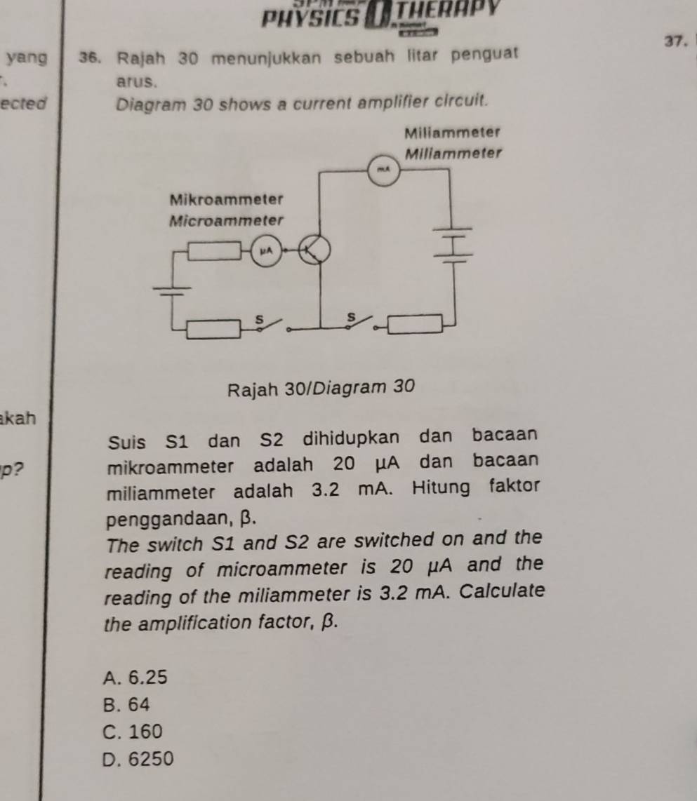 PhYSiCS () THERAPy
37.
yang 36. Rajah 30 menunjukkan sebuah litar penguat
arus.
ected Diagram 30 shows a current amplifier circuit.
Rajah 30/Diagram 30
kah
Suis S1 dan S2 dihidupkan dan bacaan
p? mikroammeter adalah 20 μA dan bacaan
miliammeter adalah 3.2 mA. Hitung faktor
penggandaan, β.
The switch S1 and S2 are switched on and the
reading of microammeter is 20 μA and the
reading of the miliammeter is 3.2 mA. Calculate
the amplification factor, β.
A. 6.25
B. 64
C. 160
D. 6250