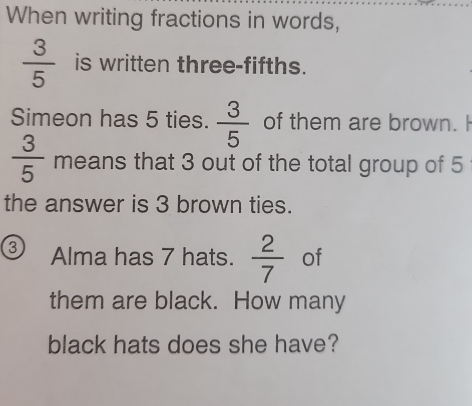 When writing fractions in words,
 3/5  is written three-fifths. 
Simeon has 5 ties.  3/5  of them are brown. H
 3/5  means that 3 out of the total group of 5
the answer is 3 brown ties.
3 Alma has 7 hats.  2/7  of 
them are black. How many 
black hats does she have?