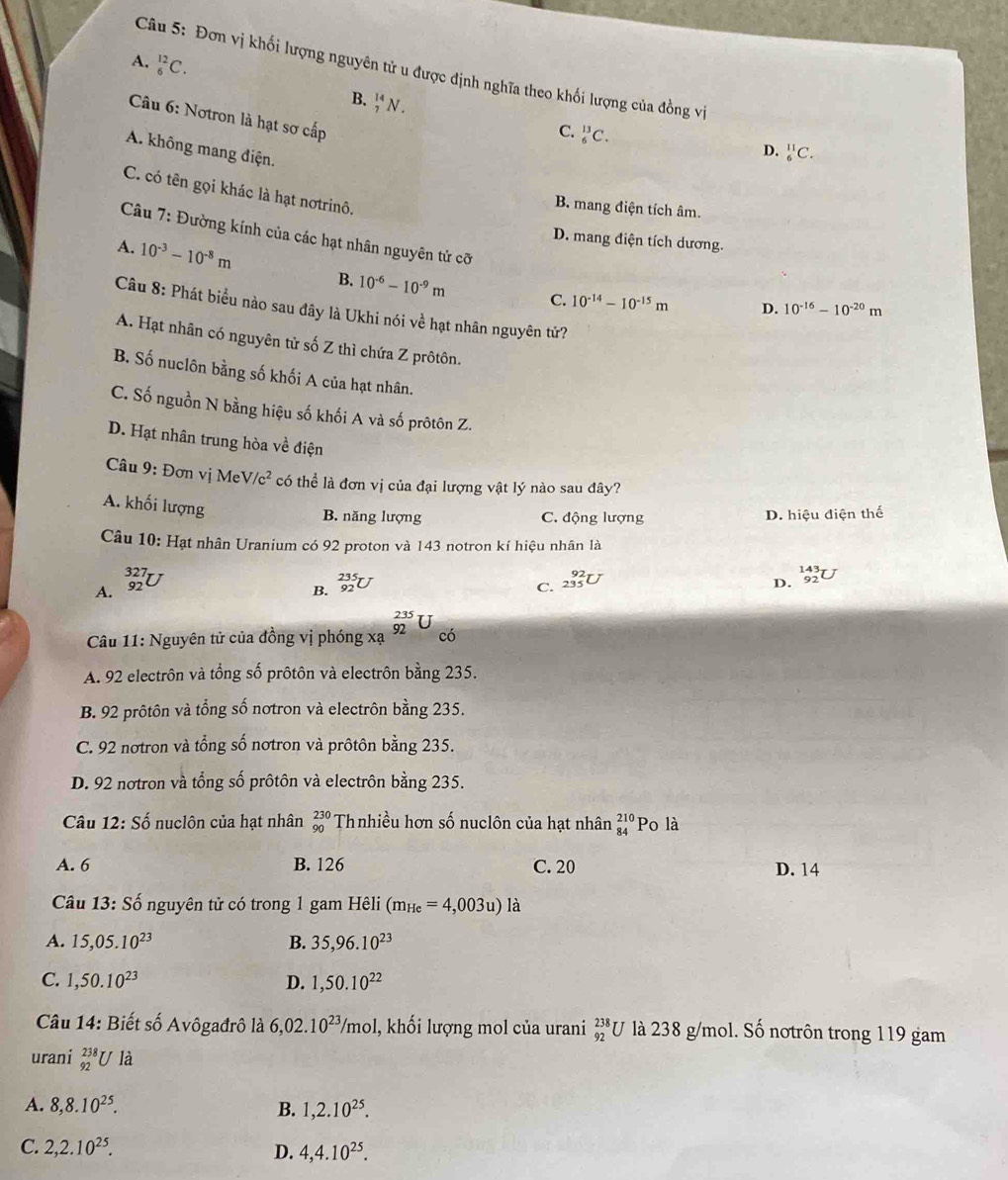 Đơn vị khối lượng nguyên tử u được định nghĩa theo khối lượng của đồng vị
A. _6^((12)C. B. _7^(14)N.
Câu 6: Notron là hạt sơ cấp
C. _6^(13)C.
A. không mang điện.
D. _6^(11)C.
C. có tên gọi khác là hạt nơtrinô,
B. mang điện tích âm.
D. mang điện tích dương.
Câu 7: Đường kính của các hạt nhân nguyên tử cỡ D. 10^-16)-10^(-20)m
A. 10^(-3)-10^(-8)m 10^(-6)-10^(-9)m
B.
C. 10^(-14)-10^(-15)m
Câu 8: Phát biểu nào sau đây là Ukhi nói về hạt nhân nguyên tử?
A. Hạt nhân có nguyên tử số Z thì chứa Z prôtôn.
B. Số nuclôn bằng số khối A của hạt nhân.
C. Số nguồn N bằng hiệu số khối A và số prôtôn Z.
D. Hạt nhân trung hòa về điện
Câu 9: Đơn vị MeV /c^2 có thể là đơn vị của đại lượng vật lý nào sau đây?
A. khối lượng
B. năng lượng C. động lượng D. hiệu điện thế
Câu 10: Hạt nhân Uranium có 92 proton và 143 notron kí hiệu nhân là
A. beginarrayr 327 92endarray
B. _(92)^(235)U D. beginarrayr 143 92endarray U
C. _(235)^(92)U
Câu 11: Nguyên tử của đồng vị phóng xạ _(92)^(235)U có
A. 92 electrôn và tổng số prôtôn và electrôn bằng 235.
B. 92 prôtôn và tổng số nơtron và electrôn bằng 235.
C. 92 nơtron và tổng số nơtron và prôtôn bằng 235.
D. 92 notron và tổng số prôtôn và electrôn bằng 235.
Câu 12:Shat o nuclôn của hạt nhân beginarrayr 230 90endarray Thnhiều hơn số nuclôn của hạt nhân beginarrayr 210 84endarray Po là
A. 6 B. 126 C. 20 D. 14
Câu 13:S_0^(t nguyên tử có trong 1 gam Hêli (m_He)=4,003u)la
A. 15,05.10^(23) B. 35,96.10^(23)
C. 1,50.10^(23) D. 1,50.10^(22)
* Câu 14: Biết số Avôgađrô là 6,02.10^(23)/mo l, khối lượng mol của urani _(92)^(238)U là 238 g/mol. Số nơtrôn trong 119 gam
urani _(92)^(238)Ula
A. 8,8.10^(25). B. 1,2.10^(25).
C. 2,2.10^(25). D. 4,4.10^(25).