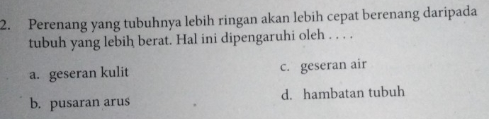 Perenang yang tubuhnya lebih ringan akan lebih cepat berenang daripada
tubuh yang lebih berat. Hal ini dipengaruhi oleh . . . .
a. geseran kulit c. geseran air
b. pusaran arus d. hambatan tubuh