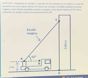 (IFSP 2014 - Adaptada) Ao atender o chamado de um incêndio em um edifício, o corpo de
bombeiros de uma cidade utilizou um veículo de combate a incêndio, dotado de escada
magirus. Esse veículo possibilita atender a resgates a uma altura máxima de 54 metros,
17ºº  Pved ensolarado