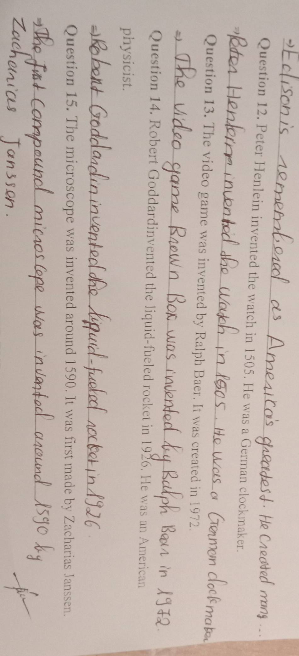Peter Henlein invented the watch in 1505. He was a German clockmaker. 
Question 13. The video game was invented by Ralph Baer. It was created in 1972. 
_ 
Question 14. Robert Goddardinvented the liquid-fueled rocket in 1926. He was an American 
physicist. 
_ 
_ 
Question 15. The microscope was invented around 1590. It was first made by Zacharias Janssen. 
_ 
_