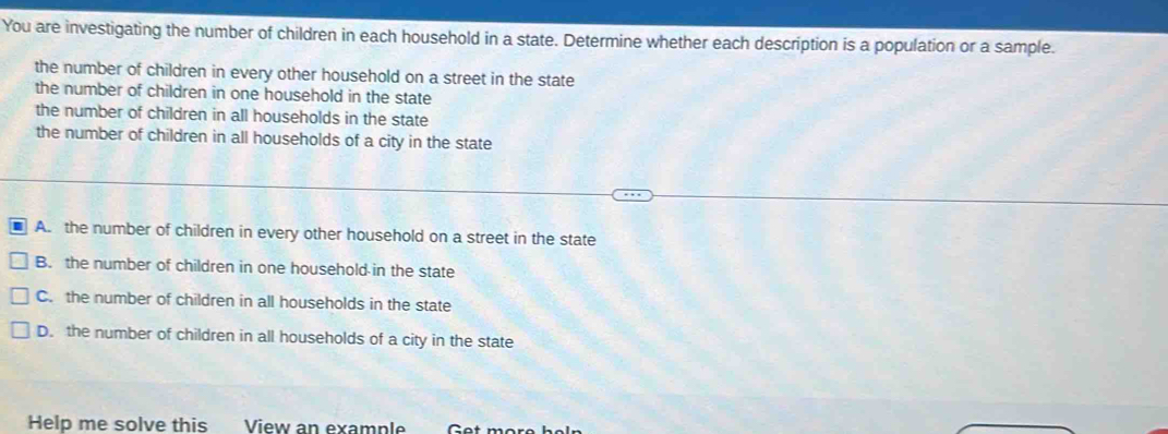 You are investigating the number of children in each household in a state. Determine whether each description is a population or a sample.
the number of children in every other household on a street in the state
the number of children in one household in the state
the number of children in all households in the state
the number of children in all households of a city in the state
A. the number of children in every other household on a street in the state
B. the number of children in one household in the state
C. the number of children in all households in the state
D. the number of children in all households of a city in the state
Help me solve this View an example Get more họ