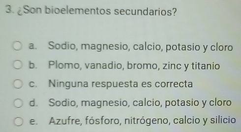 ¿Son bioelementos secundarios?
a. Sodio, magnesio, calcio, potasio y cloro
b. Plomo, vanadio, bromo, zinc y titanio
c. Ninguna respuesta es correcta
d. Sodio, magnesio, calcio, potasio y cloro
e. Azufre, fósforo, nitrógeno, calcio y silicio