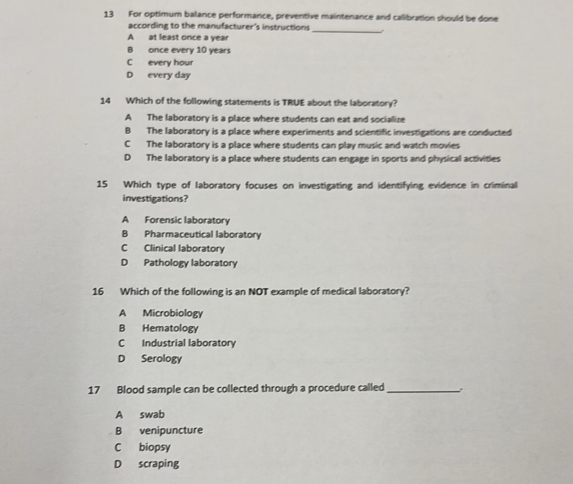 For optimum balance performance, preventive maintenance and calibration should be done
according to the manufacturer's instructions
_
A at least once a year
B once every 10 years
C every hour
D every day
14 Which of the following statements is TRUE about the laboratory?
A The laboratory is a place where students can eat and socialize
B The laboratory is a place where experiments and scientific investigations are conducted
C The laboratory is a place where students can play music and watch movies
D The laboratory is a place where students can engage in sports and physical activities
15 Which type of laboratory focuses on investigating and identifying evidence in criminall
investigations?
A Forensic laboratory
B Pharmaceutical laboratory
C Clinical laboratory
D Pathology laboratory
16 Which of the following is an NOT example of medical laboratory?
A Microbiology
B Hematology
C Industrial laboratory
D Serology
17 Blood sample can be collected through a procedure called _:
A swab
B venipuncture
C biopsy
D scraping