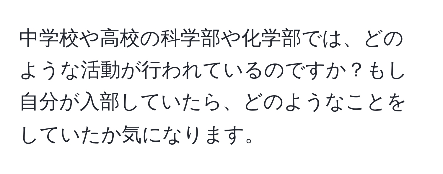 中学校や高校の科学部や化学部では、どのような活動が行われているのですか？もし自分が入部していたら、どのようなことをしていたか気になります。