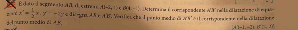 È dato il segmento AB, di estremi A(-2,1) e B(4,-1). Determina il corrispondente 
zioni x'= 1/2 x, y'=-2y :_  A'B' nella dilatazione di equa- 
e disegna AB e A'B' Verifica che il punto medio di A'B'
del punto medio di AB. è il corrispondente nella dilatazione
[A'(-1,-2),B'(2,2)]