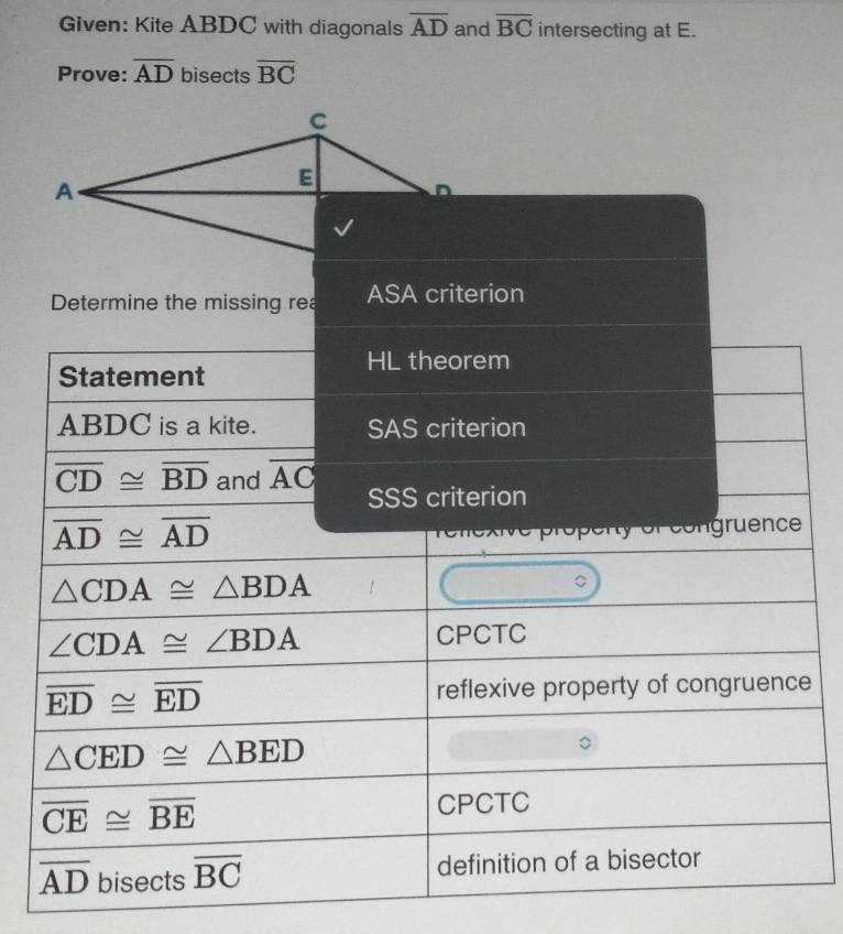 Given: Kite ABDC with diagonals overline AD and overline BC intersecting at E. 
Prove: overline AD bisects overline BC
C
A
E
Determine the missing rea ASA criterion 
HL theorem 
Statement
ABDC is a kite. SAS criterion
overline CD≌ overline BD and overline AC SSS criterion
overline AD≌ overline AD
r éongruence
△ CDA≌ △ BDA
∠ CDA≌ ∠ BDA CPCTC
overline ED≌ overline ED reflexive property of congruence
△ CED≌ △ BED
overline CE≌ overline BE
CPCTC
overline AD bisects overline BC definition of a bisector