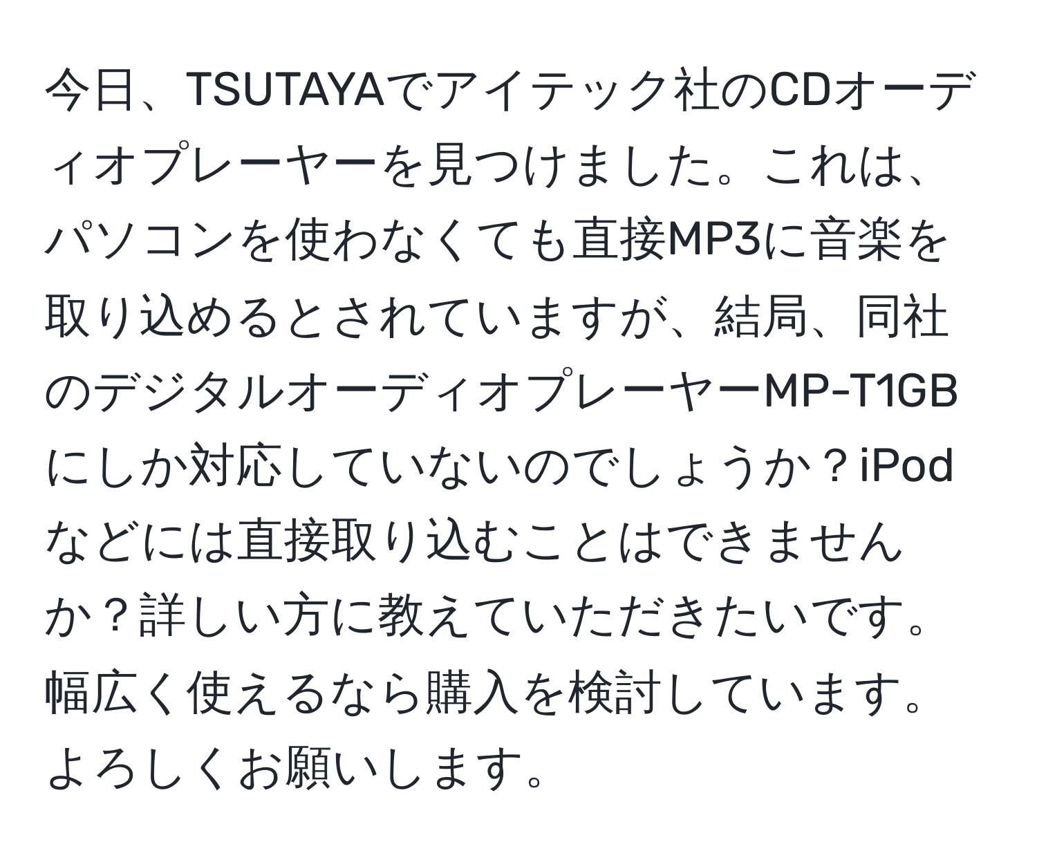 今日、TSUTAYAでアイテック社のCDオーディオプレーヤーを見つけました。これは、パソコンを使わなくても直接MP3に音楽を取り込めるとされていますが、結局、同社のデジタルオーディオプレーヤーMP-T1GBにしか対応していないのでしょうか？iPodなどには直接取り込むことはできませんか？詳しい方に教えていただきたいです。幅広く使えるなら購入を検討しています。よろしくお願いします。