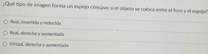 ¿Qué tipo de imagen forma un espejo cóncavo si el objeto se coloca entre el foco y el espejo?
Real, invertida y reducida
Real, derecha y aumentada
Virtual, derecha y aumentada