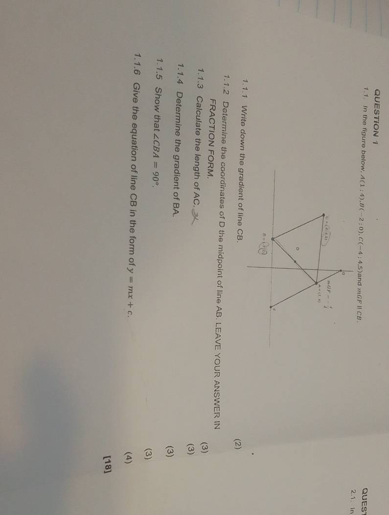 QUEST
1.1. In the figure below. A(1;4),B(-2;0),C(-4;4,5) and mGFparallel CB.
2.1. In
1.1.1 Write down the gradient of line CB. (2)
1.1.2 Determine the coordinates of D the midpoint of line AB. LEAVE YOUR ANSWER IN
FRACTION FORM.
(3)
1.1.3 Calculate the length of AC.
(3)
1.1.4 Determine the gradient of BA.
(3)
1.1.5 Show that ∠ CBA=90°.
(3)
1.1.6 Give the equation of line CB in the form of y=mx+c.
(4)
[18]