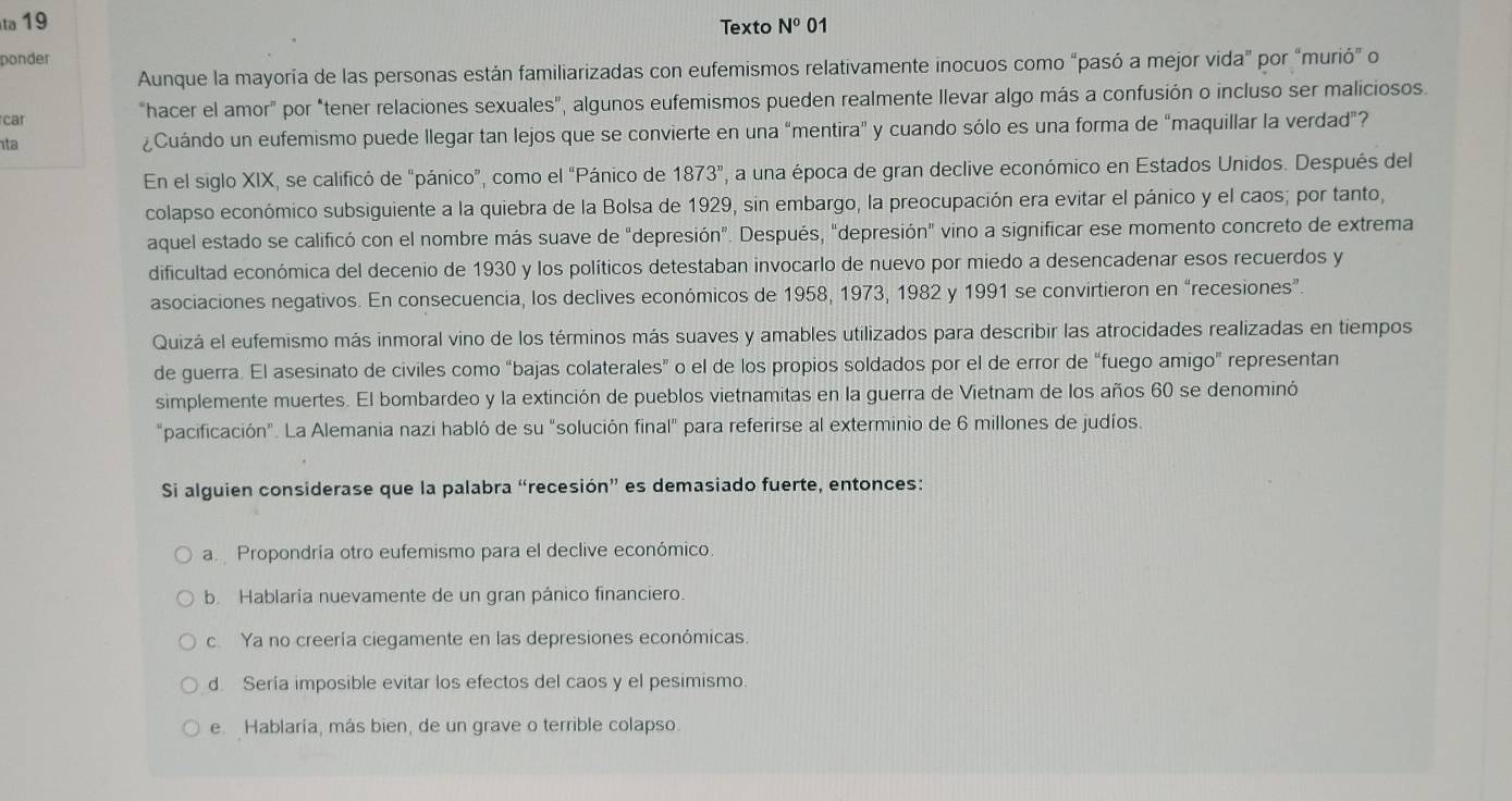 ta 19 Texto N^001
ponder
Aunque la mayoría de las personas están familiarizadas con eufemismos relativamente inocuos como “pasó a mejor vida" por “murió” o
car "hacer el amor" por "tener relaciones sexuales", algunos eufemismos pueden realmente llevar algo más a confusión o incluso ser maliciosos.
ta ¿Cuándo un eufemismo puede llegar tan lejos que se convierte en una “mentira" y cuando sólo es una forma de "maquillar la verdad”?
En el siglo XIX, se calificó de “pánico”, como el “Pánico de 1873^n ', a una época de gran declive económico en Estados Unidos. Después del
colapso económico subsiguiente a la quiebra de la Bolsa de 1929, sin embargo, la preocupación era evitar el pánico y el caos; por tanto,
aquel estado se calificó con el nombre más suave de “depresión”. Después, "depresión" vino a significar ese momento concreto de extrema
dificultad económica del decenio de 1930 y los políticos detestaban invocarlo de nuevo por miedo a desencadenar esos recuerdos y
asociaciones negativos. En consecuencia, los declives económicos de 1958, 1973, 1982 y 1991 se convirtieron en “recesiones”.
Quizá el eufemismo más inmoral vino de los términos más suaves y amables utilizados para describir las atrocidades realizadas en tiempos
de guerra. El asesinato de civiles como “bajas colaterales” o el de los propios soldados por el de error de “fuego amigo” representan
simplemente muertes. El bombardeo y la extinción de pueblos vietnamitas en la guerra de Vietnam de los años 60 se denominó
"pacificación". La Alemania nazi habló de su "solución final" para referirse al exterminio de 6 millones de judíos.
Si alguien considerase que la palabra “recesión” es demasiado fuerte, entonces:
a Propondría otro eufemismo para el declive económico
b. Hablaría nuevamente de un gran pánico financiero.
cYa no creería ciegamente en las depresiones económicas.
d. Sería imposible evitar los efectos del caos y el pesimismo.
e Hablaría, más bien, de un grave o terrible colapso