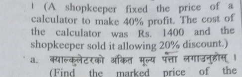 (A shopkeeper fixed the price of a 
calculator to make 40% profit. The cost of 
the calculator was Rs. 1400 and the 
shopkeeper sold it allowing 20% discount.) 
a. 
(Find the marked price of the