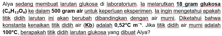 Alya sedang membuat larutan glukosa di laboratorium. la melarutkan 18 gram glukosa
(C_6H_12O_6) ke dalam 500 gram air untuk keperluan eksperimen. la ingin mengetahui apakah 
titik didih larutan ini akan berubah dibandingkan dengan air murni. Diketahui bahwa 
konstanta kenaikan titik didih air (Kb) adalah 0,52°Cm^(-1). Jika titik didih air murni adalah
100°C , berapakah titik didih larutan glukosa yang dibuat Alya?