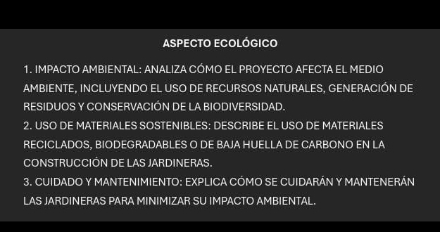 ASPECTO ECOLÓGICO 
1. IMPACTO AMBIENTAL: ANALIZA CÓMO EL PROYECTO AFECTA EL MEDIO 
AMBIENTE, INCLUYENDO EL USO DE RECURSOS NATURALES, GENERACIÓN DE 
RESIDUOS Y CONSERVACIÓN DE LA BIODIVERSIDAD. 
2. USO DE MATERIALES SOSTENIBLES: DESCRIBE EL USO DE MATERIALES 
RECICLADOS, BIODEGRADABLES O DE BAJA HUELLA DE CARBONO EN LA 
CONSTRUCCIÓN DE LAS JARDINERAS. 
3. CUIDADO Y MANTENIMIENTO: EXPLICA CÓMO SE CUIDARÁN Y MANTENERÁN 
LAS JARDINERAS PARA MINIMIZAR SU IMPACTO AMBIENTAL.