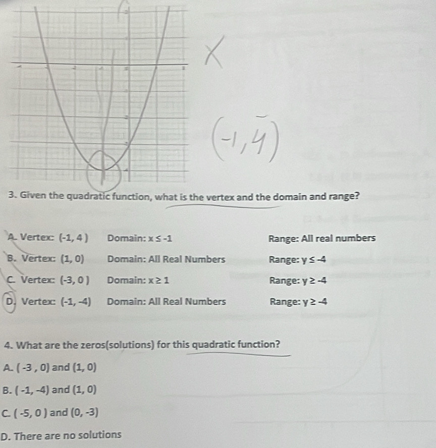 3vertex and the domain and range?
A. Vertex: (-1,4) Domain: x≤ -1 Range: All real numbers
B. Vertex: (1,0) Domain: All Real Numbers Range: y≤ -4
C. Vertex: (-3,0) Domain: x≥ 1 Range: y≥ -4
D. Vertex (-1,-4) Domain: All Real Numbers Range: y≥ -4
4. What are the zeros(solutions) for this quadratic function?
A. (-3,0) and (1,0)
B. (-1,-4) and (1,0)
C (-5,0) and (0,-3)
D. There are no solutions