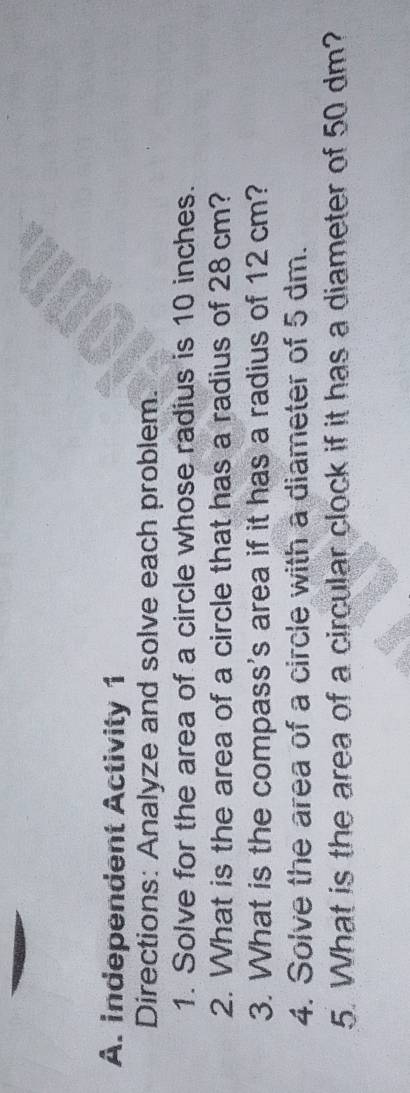 independent Activity 1 
Directions: Analyze and solve each problem. 
1. Solve for the area of a circle whose radius is 10 inches. 
2. What is the area of a circle that has a radius of 28cm? 
3. What is the compass's area if it has a radius of 12 cm? 
4. Solve the area of a circle with a diameter of 5 dm. 
5. What is the area of a circular clock if it has a diameter of 50 dm?