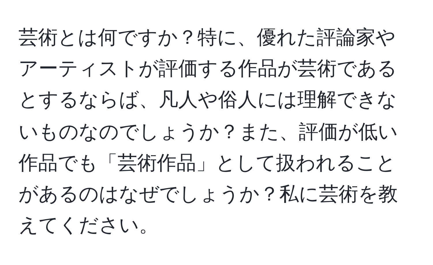 芸術とは何ですか？特に、優れた評論家やアーティストが評価する作品が芸術であるとするならば、凡人や俗人には理解できないものなのでしょうか？また、評価が低い作品でも「芸術作品」として扱われることがあるのはなぜでしょうか？私に芸術を教えてください。