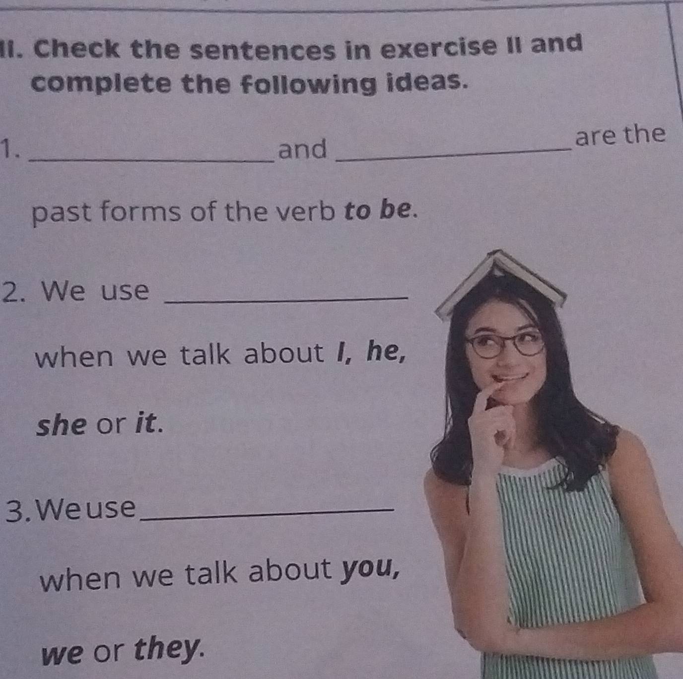 Check the sentences in exercise II and 
complete the following ideas. 
1. _and_ 
are the 
past forms of the verb to be. 
2. We use_ 
when we talk about I, he, 
she or it. 
3. We use_ 
when we talk about you, 
we or they.