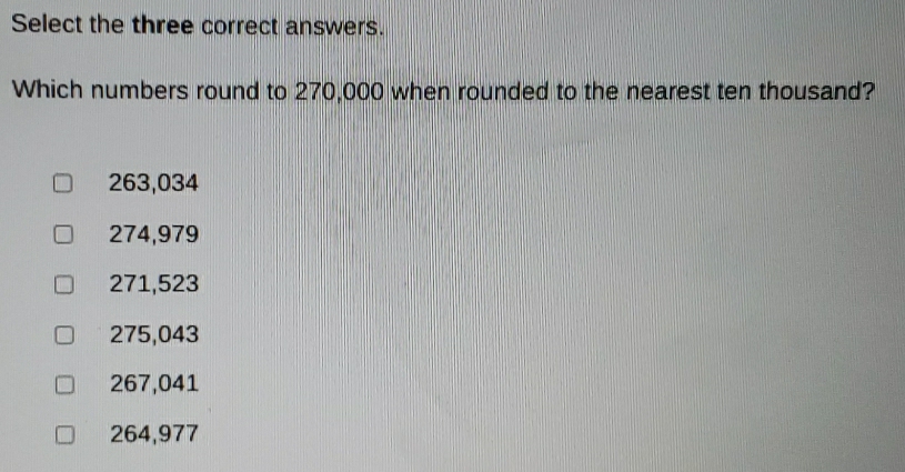 Select the three correct answers.
Which numbers round to 270,000 when rounded to the nearest ten thousand?
263,034
274,979
271,523
275,043
267,041
264,977